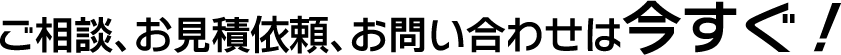 ご相談、お見積依頼、お問い合わせは今すぐ！